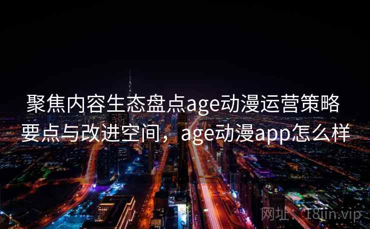 聚焦内容生态盘点age动漫运营策略 要点与改进空间，age动漫app怎么样