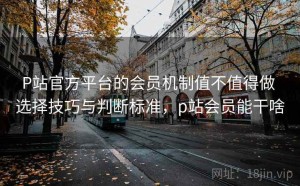 P站官方平台的会员机制值不值得做 选择技巧与判断标准，p站会员能干啥