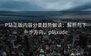 P站正版内容分类趋势解读：解析与下一步方向，p站xude