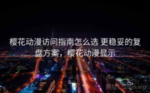 樱花动漫访问指南怎么选 更稳妥的复盘方案，樱花动漫显示