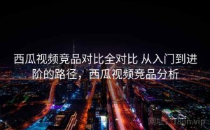 西瓜视频竞品对比全对比 从入门到进阶的路径，西瓜视频竞品分析