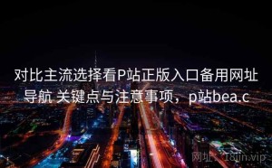 对比主流选择看P站正版入口备用网址导航 关键点与注意事项，p站bea.c