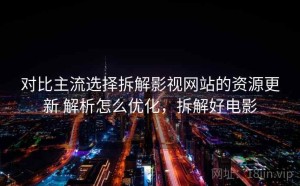 对比主流选择拆解影视网站的资源更新 解析怎么优化，拆解好电影