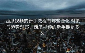 西瓜视频的新手教程有哪些变化 对策与趋势观察，西瓜视频的新手期是多久