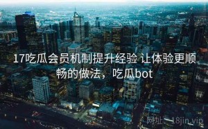 17吃瓜会员机制提升经验 让体验更顺畅的做法，吃瓜bot
