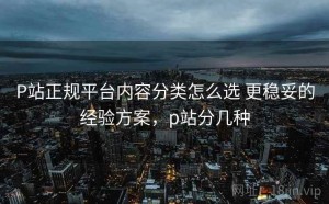 P站正规平台内容分类怎么选 更稳妥的经验方案，p站分几种