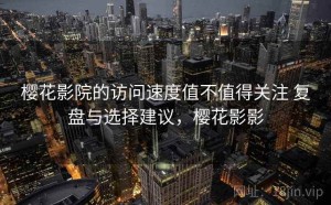 樱花影院的访问速度值不值得关注 复盘与选择建议，樱花影影