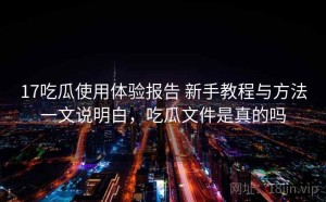 17吃瓜使用体验报告 新手教程与方法一文说明白，吃瓜文件是真的吗