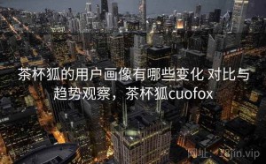 茶杯狐的用户画像有哪些变化 对比与趋势观察，茶杯狐cuofox