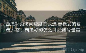 西瓜视频访问速度怎么选 更稳妥的复盘方案，西瓜视频怎么才能播放量高