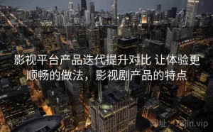 影视平台产品迭代提升对比 让体验更顺畅的做法，影视剧产品的特点