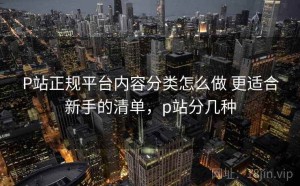 P站正规平台内容分类怎么做 更适合新手的清单，p站分几种