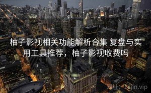 柚子影视相关功能解析合集 复盘与实用工具推荐，柚子影视收费吗