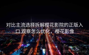 对比主流选择拆解樱花影院的正版入口 观察怎么优化，樱花影像