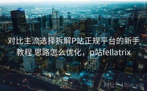 对比主流选择拆解P站正规平台的新手教程 思路怎么优化，p站fellatrix
