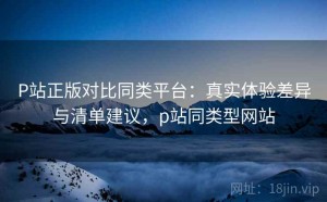 P站正版对比同类平台：真实体验差异与清单建议，p站同类型网站