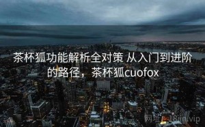 茶杯狐功能解析全对策 从入门到进阶的路径，茶杯狐cuofox