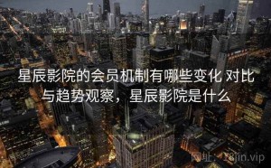 星辰影院的会员机制有哪些变化 对比与趋势观察，星辰影院是什么