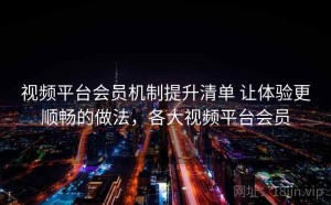 视频平台会员机制提升清单 让体验更顺畅的做法，各大视频平台会员