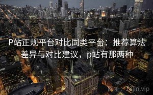 P站正规平台对比同类平台：推荐算法差异与对比建议，p站有那两种