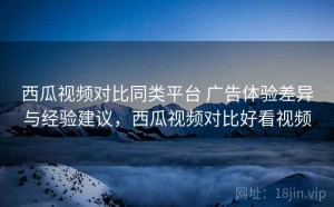 西瓜视频对比同类平台 广告体验差异与经验建议，西瓜视频对比好看视频