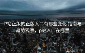 P站正版的正版入口有哪些变化 指南与趋势观察，p站入口在哪里