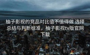 柚子影视的竞品对比值不值得做 选择总结与判断标准，柚子影视tv版官网下载
