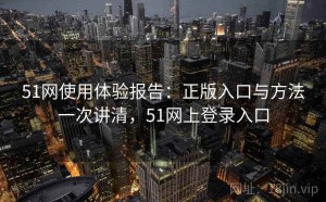 51网使用体验报告：正版入口与方法一次讲清，51网上登录入口