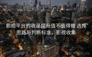 影视平台的收录提升值不值得做 选择思路与判断标准，影视收集
