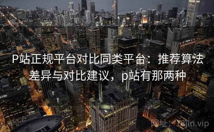 P站正规平台对比同类平台：推荐算法差异与对比建议，p站有那两种