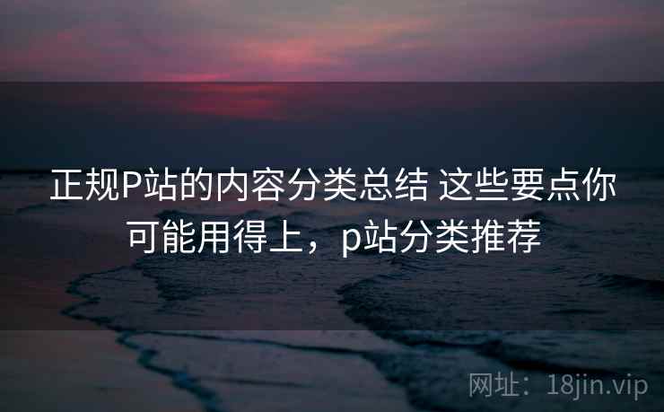 正规P站的内容分类总结 这些要点你可能用得上，p站分类推荐