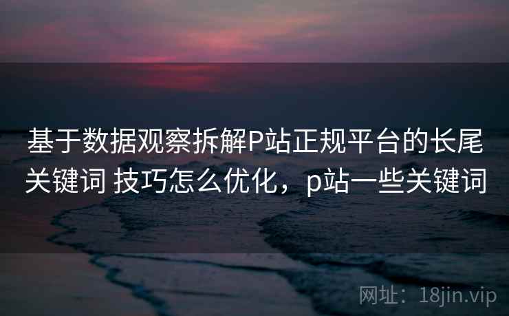 基于数据观察拆解P站正规平台的长尾关键词 技巧怎么优化，p站一些关键词