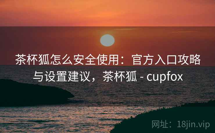 茶杯狐怎么安全使用：官方入口攻略与设置建议，茶杯狐 - cupfox