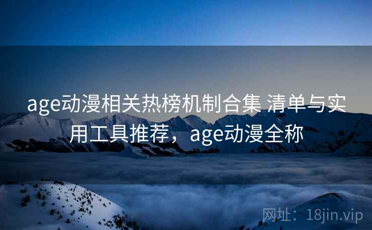 age动漫相关热榜机制合集 清单与实用工具推荐，age动漫全称