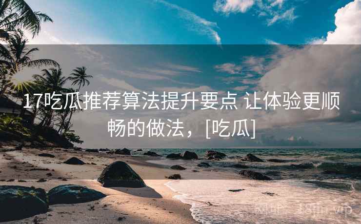 17吃瓜推荐算法提升要点 让体验更顺畅的做法，[吃瓜]