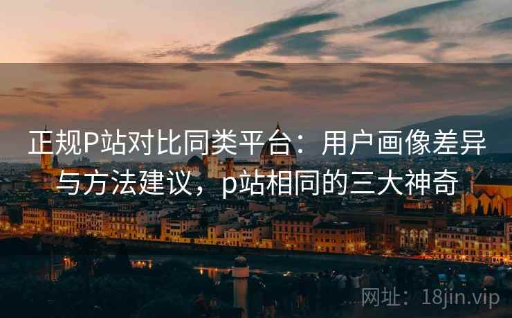 正规P站对比同类平台：用户画像差异与方法建议，p站相同的三大神奇
