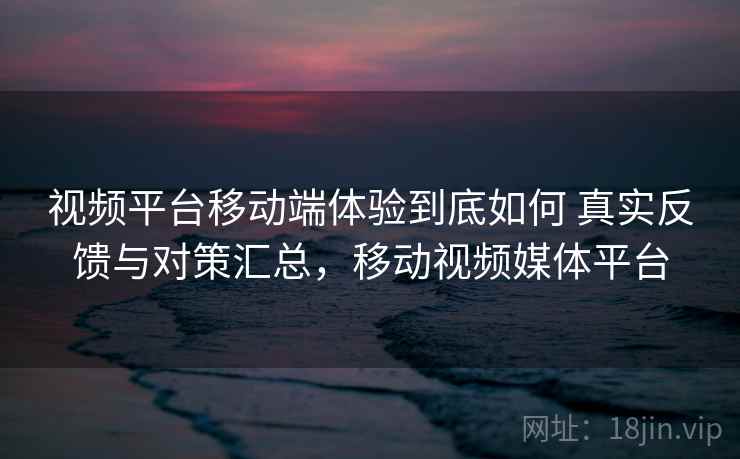 视频平台移动端体验到底如何 真实反馈与对策汇总，移动视频媒体平台