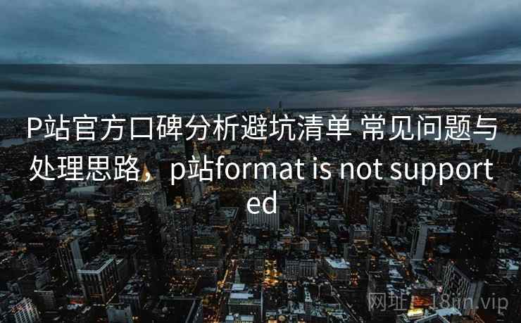 P站官方口碑分析避坑清单 常见问题与处理思路，p站format is not supported
