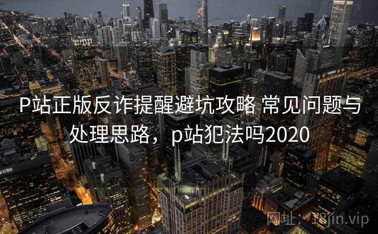 P站正版反诈提醒避坑攻略 常见问题与处理思路，p站犯法吗2020