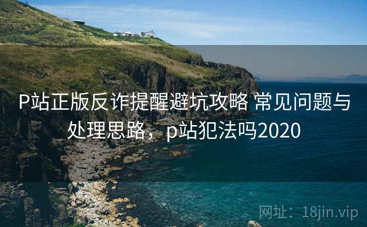 P站正版反诈提醒避坑攻略 常见问题与处理思路，p站犯法吗2020
