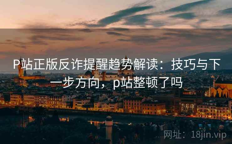 P站正版反诈提醒趋势解读：技巧与下一步方向，p站整顿了吗
