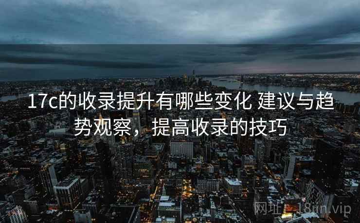 17c的收录提升有哪些变化 建议与趋势观察,提高收录的技巧 17c的收录提升有哪些变化 建议与趋势观察,提高收录的技巧