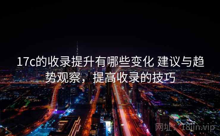 17c的收录提升有哪些变化 建议与趋势观察,提高收录的技巧 17c的收录提升有哪些变化 建议与趋势观察,提高收录的技巧