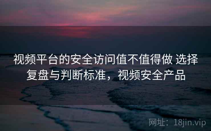 视频平台的安全访问值不值得做 选择复盘与判断标准，视频安全产品