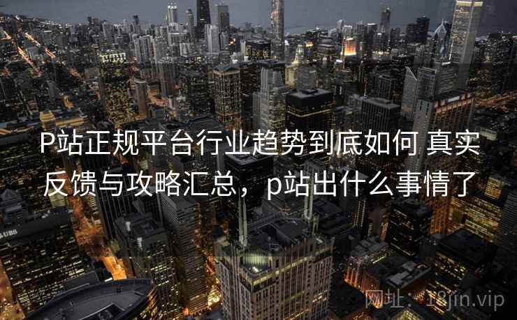 P站正规平台行业趋势到底如何 真实反馈与攻略汇总,p站出什么事情了 P站正规平台行业趋势到底如何 真实反馈与攻略汇总,p站出什么事情了