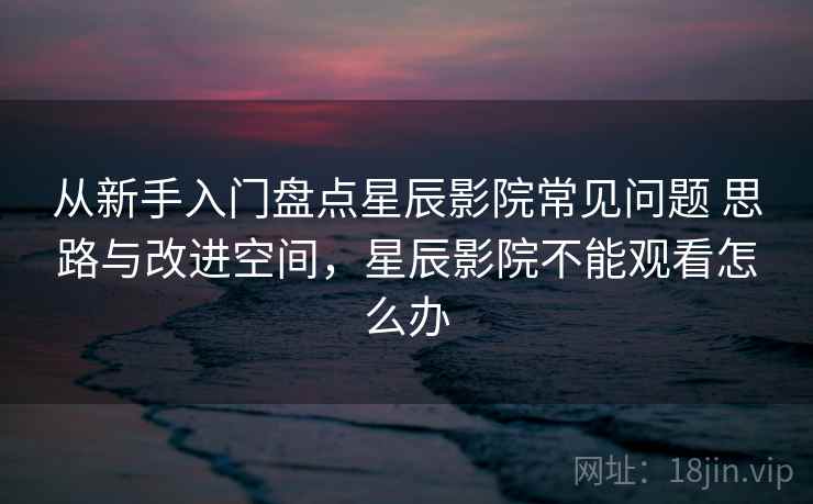 从新手入门盘点星辰影院常见问题 思路与改进空间,星辰影院不能观看怎么办 从新手入门盘点星辰影院常见问题 思路与改进空间,星辰影院不能观看怎么办