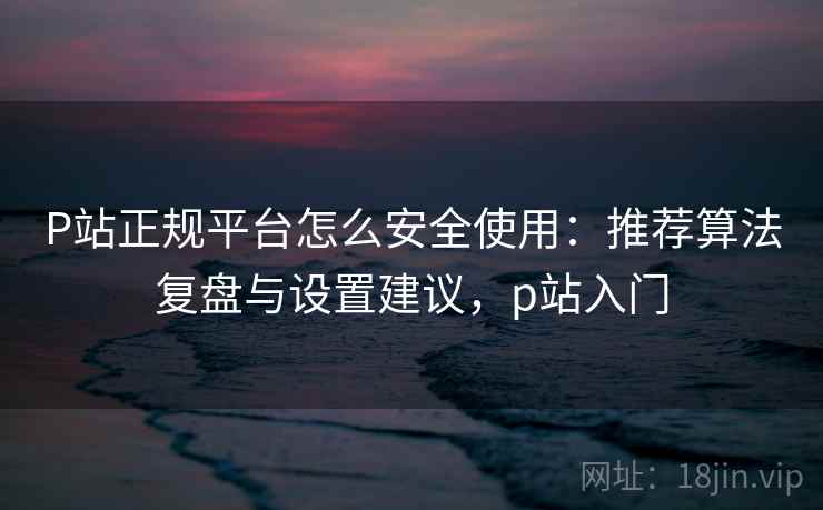 P站正规平台怎么安全使用:推荐算法复盘与设置建议,p站入门 P站正规平台怎么安全使用:推荐算法复盘与设置建议,p站入门