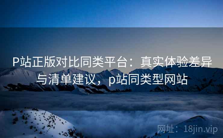P站正版对比同类平台:真实体验差异与清单建议,p站同类型网站 P站正版对比同类平台:真实体验差异与清单建议,p站同类型网站