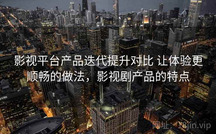 影视平台产品迭代提升对比 让体验更顺畅的做法，影视剧产品的特点