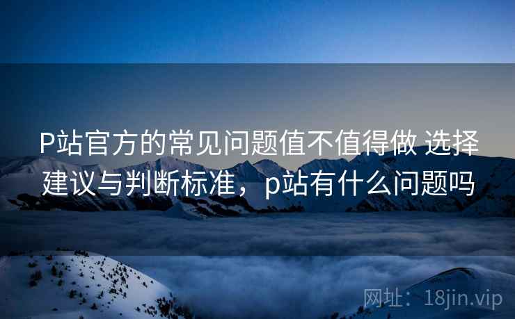 P站官方的常见问题值不值得做 选择建议与判断标准，p站有什么问题吗